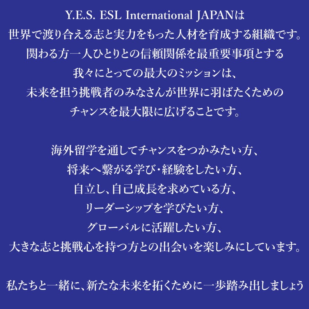 Y.E.S. ESL International JAPANは
世界で渡り合える志と実力をもった人材を育成する組織です。
関わる方一人ひとりとの信頼関係を最重要事項とする
我々にとっての最大のミッションは、
未来を担う挑戦者のみなさんが世界に羽ばたくための
チャンスを最大限に広げることです。

海外留学を通してチャンスをつかみたい方、
将来へ繋がる学び・経験をしたい方、
自立し、自己成長を求めている方、
リーダーシップを学びたい方、
グローバルに活躍したい方、
大きな志と挑戦心を持つ方との出会いを楽しみにしています。

私たちと一緒に、新たな未来を拓くために一歩踏み出しましょう